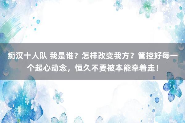 痴汉十人队 我是谁？怎样改变我方？管控好每一个起心动念，恒久不要被本能牵着走！
