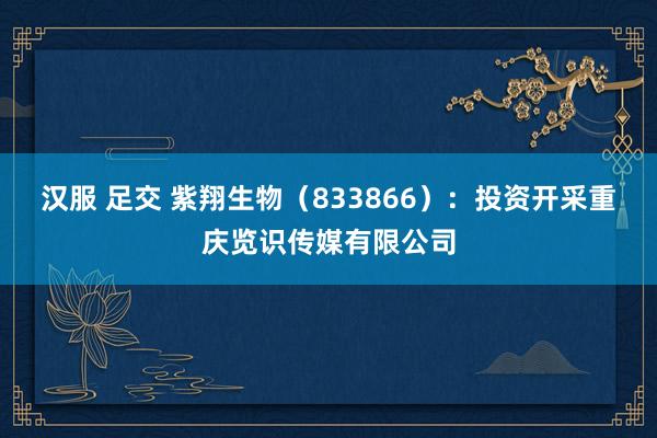 汉服 足交 紫翔生物（833866）：投资开采重庆览识传媒有限公司