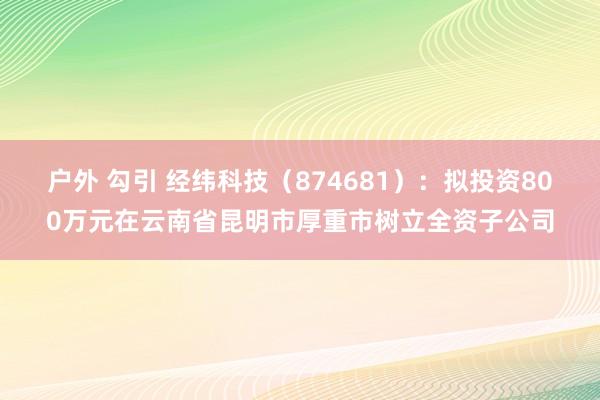 户外 勾引 经纬科技（874681）：拟投资800万元在云南省昆明市厚重市树立全资子公司