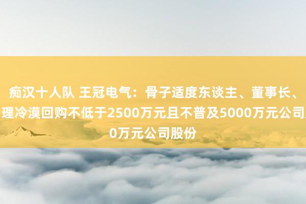 痴汉十人队 王冠电气：骨子适度东谈主、董事长、总司理冷漠回购不低于2500万元且不普及5000万元公司股份