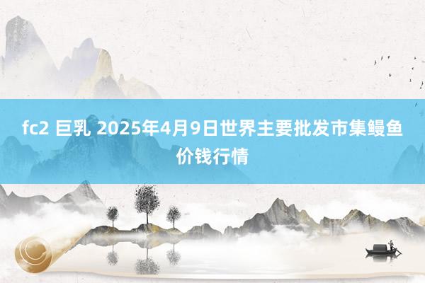 fc2 巨乳 2025年4月9日世界主要批发市集鳗鱼价钱行情