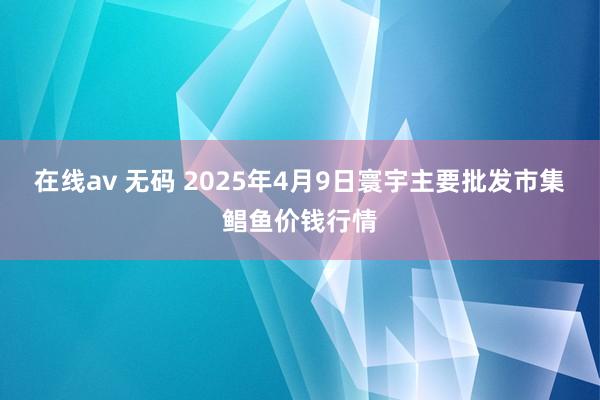 在线av 无码 2025年4月9日寰宇主要批发市集鲳鱼价钱行情