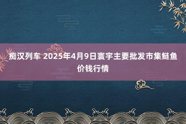 痴汉列车 2025年4月9日寰宇主要批发市集鲢鱼价钱行情