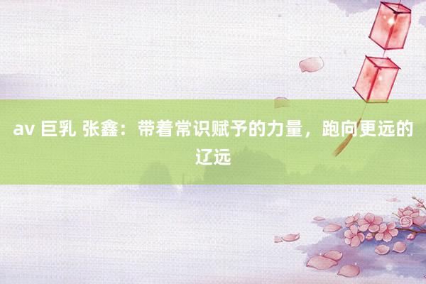 av 巨乳 张鑫：带着常识赋予的力量，跑向更远的辽远