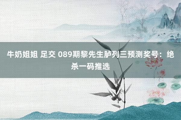 牛奶姐姐 足交 089期黎先生胪列三预测奖号：绝杀一码推选