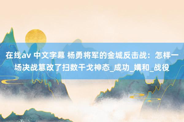 在线av 中文字幕 杨勇将军的金城反击战：怎样一场决战篡改了扫数干戈神态_成功_媾和_战役