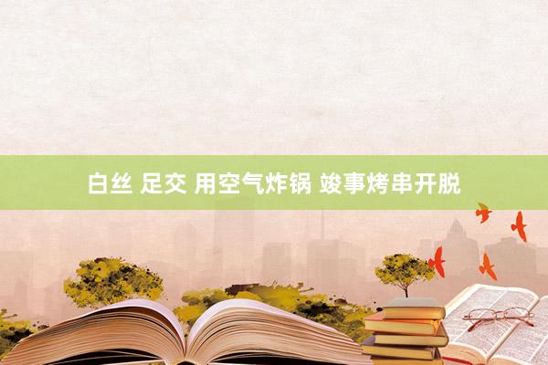 白丝 足交 用空气炸锅 竣事烤串开脱