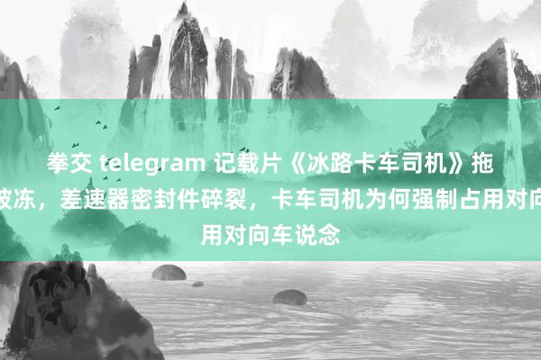 拳交 telegram 记载片《冰路卡车司机》拖车刹车被冻，差速器密封件碎裂，卡车司机为何强制占用对向车说念