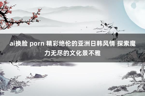 ai换脸 porn 精彩绝伦的亚洲日韩风情 探索魔力无尽的文化景不雅