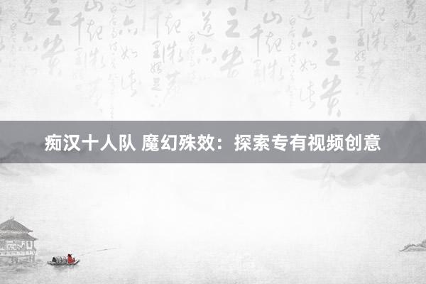痴汉十人队 魔幻殊效：探索专有视频创意