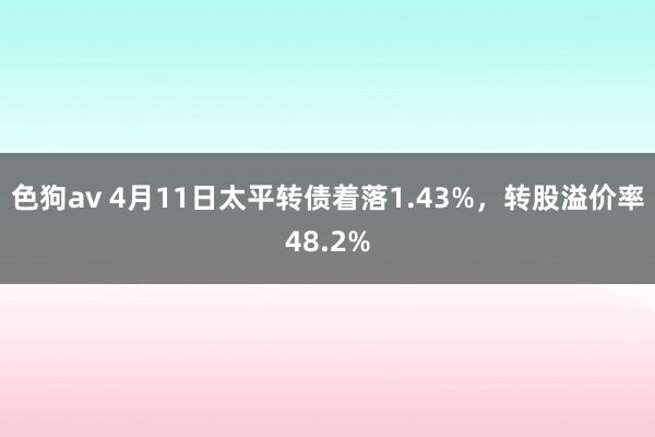 色狗av 4月11日太平转债着落1.43%，转股溢价率48.2%