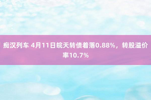 痴汉列车 4月11日皖天转债着落0.88%，转股溢价率10.7%