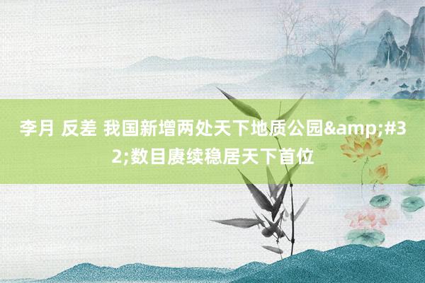 李月 反差 我国新增两处天下地质公园&#32;数目赓续稳居天下首位