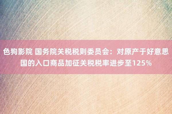 色狗影院 国务院关税税则委员会：对原产于好意思国的入口商品加征关税税率进步至125%