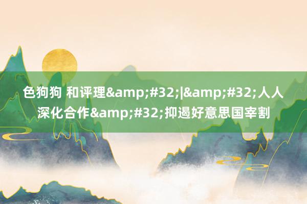 色狗狗 和评理&#32;|&#32;人人深化合作&#32;抑遏好意思国宰割