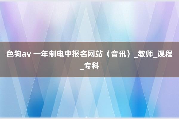 色狗av 一年制电中报名网站（音讯）_教师_课程_专科