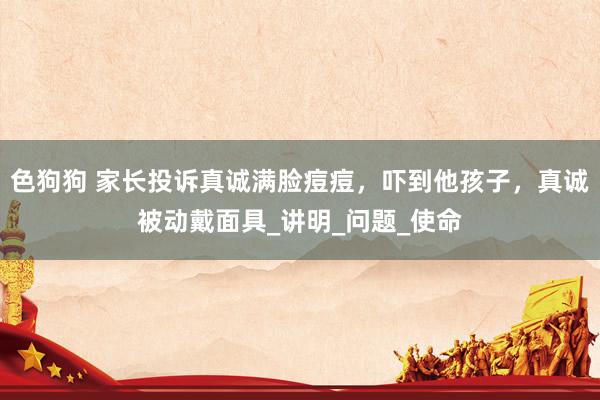 色狗狗 家长投诉真诚满脸痘痘，吓到他孩子，真诚被动戴面具_讲明_问题_使命