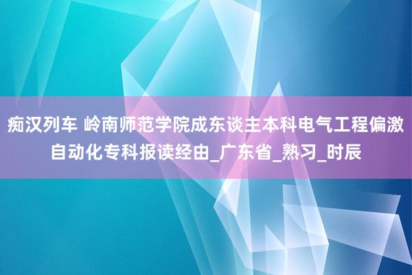 痴汉列车 岭南师范学院成东谈主本科电气工程偏激自动化专科报读经由_广东省_熟习_时辰