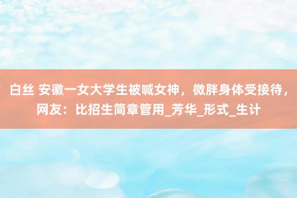 白丝 安徽一女大学生被喊女神，微胖身体受接待，网友：比招生简章管用_芳华_形式_生计