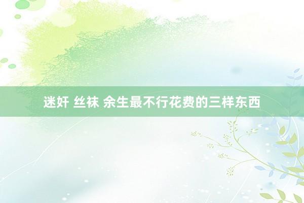 迷奸 丝袜 余生最不行花费的三样东西