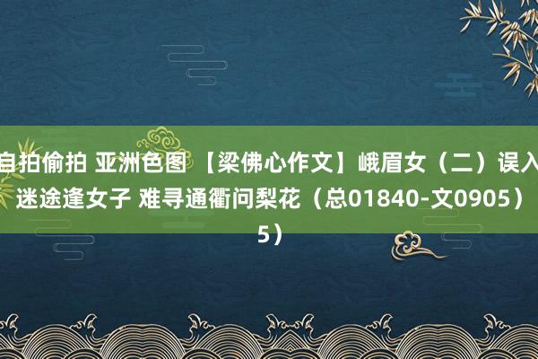 自拍偷拍 亚洲色图 【梁佛心作文】峨眉女（二）误入迷途逢女子 难寻通衢问梨花（总01840-文0905）