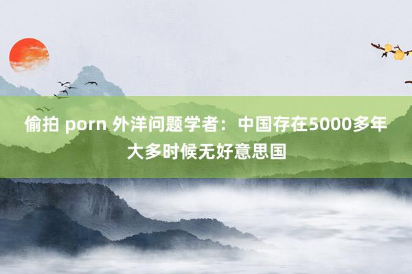偷拍 porn 外洋问题学者：中国存在5000多年大多时候无好意思国