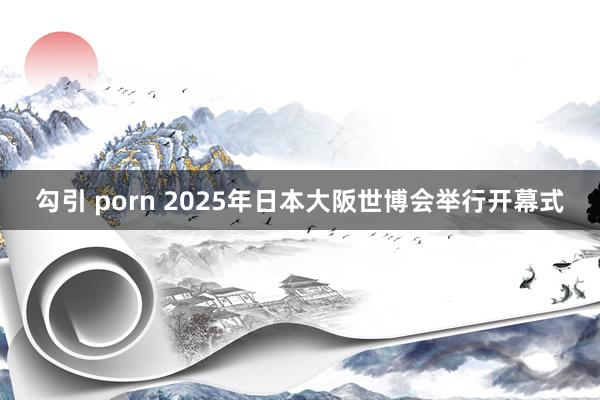 勾引 porn 2025年日本大阪世博会举行开幕式