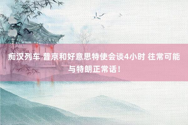 痴汉列车 普京和好意思特使会谈4小时 往常可能与特朗正常话！