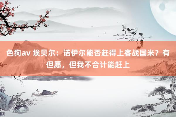 色狗av 埃贝尔：诺伊尔能否赶得上客战国米？有但愿，但我不合计能赶上