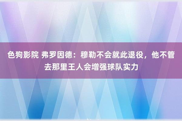 色狗影院 弗罗因德：穆勒不会就此退役，他不管去那里王人会增强球队实力
