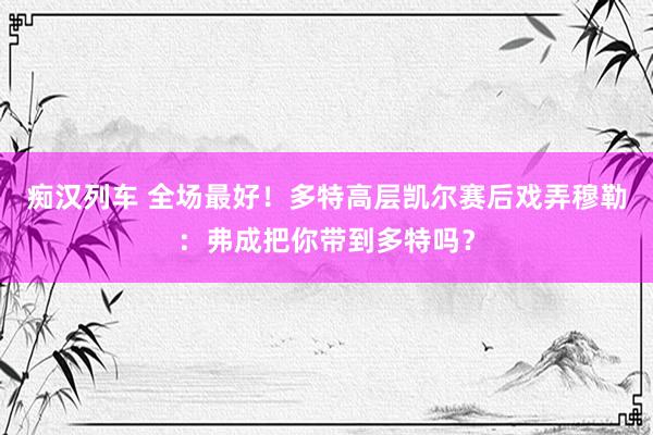 痴汉列车 全场最好！多特高层凯尔赛后戏弄穆勒：弗成把你带到多特吗？