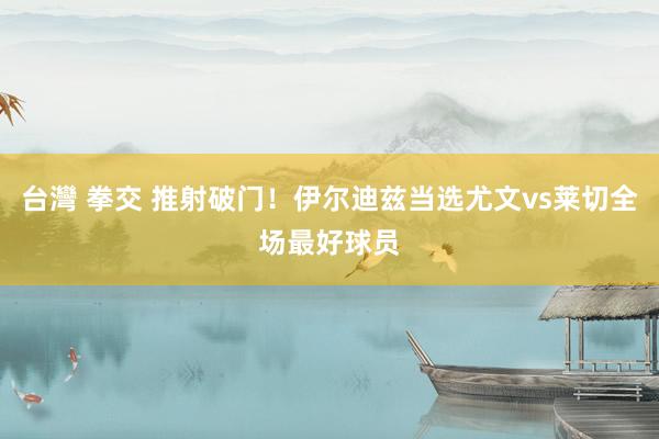 台灣 拳交 推射破门！伊尔迪兹当选尤文vs莱切全场最好球员