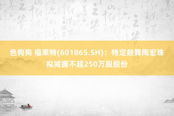 色狗狗 福莱特(601865.SH)：特定鼓舞陶宏珠拟减握不超250万股股份