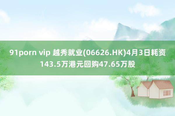 91porn vip 越秀就业(06626.HK)4月3日耗资143.5万港元回购47.65万股