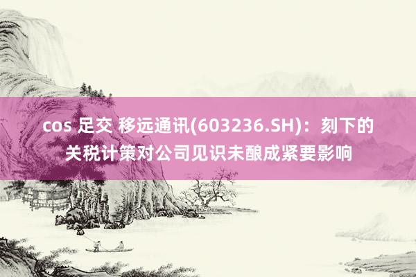 cos 足交 移远通讯(603236.SH)：刻下的关税计策对公司见识未酿成紧要影响