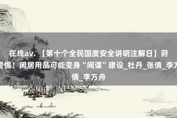 在线av. 【第十个全民国度安全讲明注解日】莳植警惕！闲居用品可能变身“间谍”建设_杜丹_张倩_李方舟