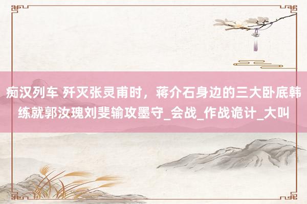 痴汉列车 歼灭张灵甫时，蒋介石身边的三大卧底韩练就郭汝瑰刘斐输攻墨守_会战_作战诡计_大叫
