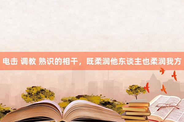 电击 调教 熟识的相干，既柔润他东谈主也柔润我方