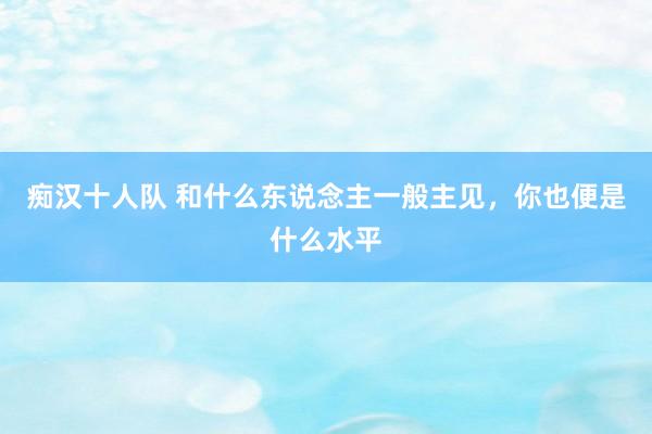 痴汉十人队 和什么东说念主一般主见，你也便是什么水平