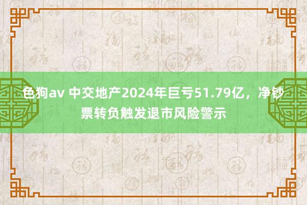 色狗av 中交地产2024年巨亏51.79亿，净钞票转负触发退市风险警示