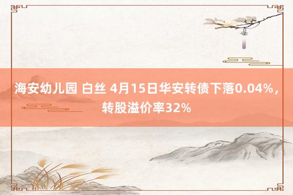 海安幼儿园 白丝 4月15日华安转债下落0.04%，转股溢价率32%