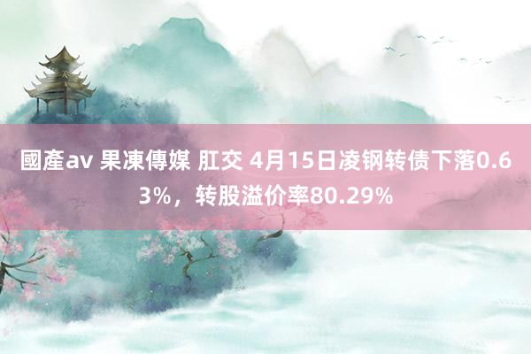 國產av 果凍傳媒 肛交 4月15日凌钢转债下落0.63%，转股溢价率80.29%
