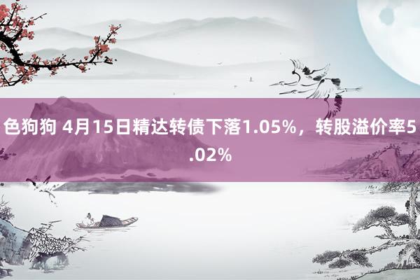 色狗狗 4月15日精达转债下落1.05%，转股溢价率5.02%