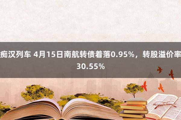 痴汉列车 4月15日南航转债着落0.95%，转股溢价率30.55%