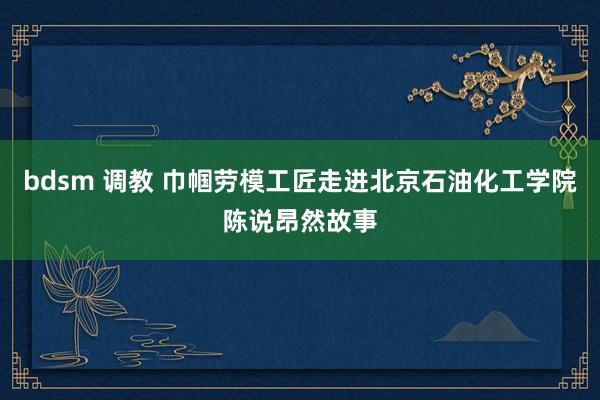 bdsm 调教 巾帼劳模工匠走进北京石油化工学院陈说昂然故事
