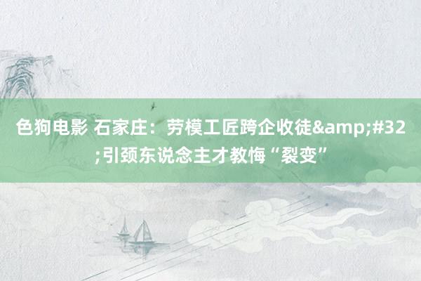 色狗电影 石家庄：劳模工匠跨企收徒&#32;引颈东说念主才教悔“裂变”
