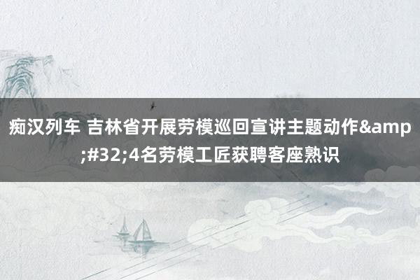 痴汉列车 吉林省开展劳模巡回宣讲主题动作&#32;4名劳模工匠获聘客座熟识