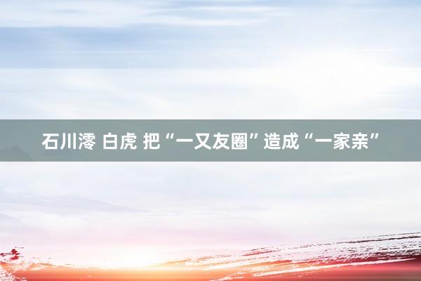 石川澪 白虎 把“一又友圈”造成“一家亲”