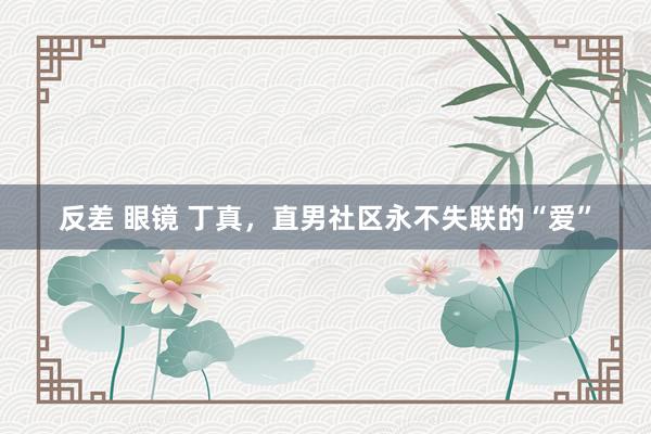 反差 眼镜 丁真，直男社区永不失联的“爱”