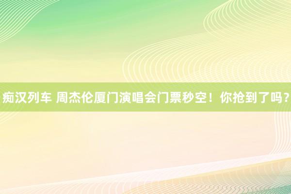 痴汉列车 周杰伦厦门演唱会门票秒空！你抢到了吗？